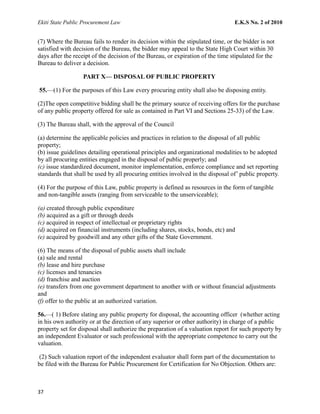Ekiti State Public Procurement Law E.K.S No. 2 of 2010
(7) Where the Bureau fails to render its decision within the stipulated time, or the bidder is not
satisfied with decision of the Bureau, the bidder may appeal to the State High Court within 30
days after the receipt of the decision of the Bureau, or expiration of the time stipulated for the
Bureau to deliver a decision.
PART X— DISPOSAL OF PUBLIC PROPERTY
55.—(1) For the purposes of this Law every procuring entity shall also be disposing entity.
(2)The open competitive bidding shall be the primary source of receiving offers for the purchase
of any public property offered for sale as contained in Part VI and Sections 25-33) of the Law.
(3) The Bureau shall, with the approval of the Council
(a) determine the applicable policies and practices in relation to the disposal of all public
property;
(b) issue guidelines detailing operational principles and organizational modalities to be adopted
by all procuring entities engaged in the disposal of public properly; and
(c) issue standardized document, monitor implementation, enforce compliance and set reporting
standards that shall be used by all procuring entities involved in the disposal of’ public property.
(4) For the purpose of this Law, public property is defined as resources in the form of tangible
and non-tangible assets (ranging from serviceable to the unserviceable);
(a) created through public expenditure
(b) acquired as a gift or through deeds
(c) acquired in respect of intellectual or proprietary rights
(d) acquired on financial instruments (including shares, stocks, bonds, etc) and
(e) acquired by goodwill and any other gifts of the State Government.
(6) The means of the disposal of public assets shall include
(a) sale and rental
(b) lease and hire purchase
(c) licenses and tenancies
(d) franchise and auction
(e) transfers from one government department to another with or without financial adjustments
and
(f) offer to the public at an authorized variation.
56.—( 1) Before slating any public property for disposal, the accounting officer (whether acting
in his own authority or at the direction of any superior or other authority) in charge of a public
property set for disposal shall authorize the preparation of a valuation report for such property by
an independent Evaluator or such professional with the appropriate competence to carry out the
valuation.
(2) Such valuation report of the independent evaluator shall form part of the documentation to
be filed with the Bureau for Public Procurement for Certification for No Objection. Others are:
37
 
