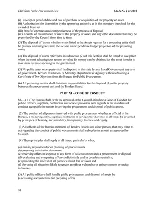 Ekiti State Public Procurement Law E.K.S No. 2 of 2010
(i) Receipt or proof of date and cost of purchase or acquisition of the property or asset
(ii) Authorization for disposition by the approving authority as in the monetary threshold for the
award of Contract
(iii) Proof of openness and competitiveness of the process of disposal
(iv) Records of maintenance or use of the property or asset, and any other document that may be
prescribed by the Council from time to time
(3) The disposal of’ assets whether or not listed in the Assets register for a procuring entity shall
be planned and integrated into the income and expenditure budget projection of the procuring
entity.
(4) The disposal of assets referred to in subsection (2) of this Section shall be timed to take place
when the most advantageous returns or value for money can be obtained for the asset in order to
maximize revenue accruing to the government.
(5) No public asset or property shall be disposed in the state by any Local Government, any arm
of government, Tertiary Institution, or Ministry, Department or Agency without obtaining a
Certificate of No Objection from the Bureau for Public Procurement
(6) All procuring entities shall distribute responsibilities for the disposal of public property
between the procurement unit and the Tenders Board.
PART XI – CODE OF CONDUCT
57.—( 1) The Bureau shall, with the approval of the Council, stipulate a Code of Conduct for
public officers, suppliers, contractors and service providers with regards to the standards of
conduct acceptable in matters involving the procurement and disposal of public assets,
(2) The conduct of all persons involved with public procurement whether as official of the
Bureau, a procuring entity, supplier, contractor or service provider shall at all times be governed
by principles of honesty, accountability, transparency, fairness and equity.
(3)All officers of the Bureau, members of Tenders Boards and other persons that may come to
act regarding the conduct of public procurements shall subscribe to an oath as approved by
Council.
(4) These principles shall apply at all times, particularly when;
(a) making requisition for or planning of procurements
(b) preparing solicitation documents
(c) receiving offers in response to any form of solicitation towards a procurement or disposal
(d) evaluating and comparing offers confidentially and in complete neutrality;
(e) protecting the interest of all parties without fear or favor and
(f) obviating all situations likely to render an officer vulnerable to embarrassment or undue
influence.
(5) All public officers shall handle public procurement and disposal of assets by
(a) ensuring adequate time for preparing offers
38
 