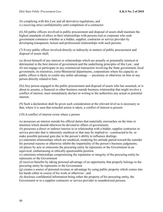 Ekiti State Public Procurement Law E.K.S No. 2 of 2010
(b) complying with this Law and all derivative regulations; and
(c) receiving strict confidentiality until completion of a contractor.
(6) All public officers involved in public procurement and disposal of assets shall maintain the
highest standards of ethics in their relationships with persons real or corporate who seek
government commerce whether as a bidder, supplier, contractor or service provider by
developing transparent, honest and professional relationships with such persons.
(7) Every public officer involved directly or indirectly in matters of public procurement and
disposal of assets shall;
(a) divest himself of any interest or relationships which are actually or potentially inimical or
detrimental to the best interest of government and the underlining principles of this Law ; and
(b) not engage or participate in any commercial transaction involving the State government, local
government, its ministries, extra-Ministerial departments, corporations where his capacity as
public officer is likely to confer any unfair advantage — pecuniary or otherwise on him or any
person directly related to him.
(8)) Any person engaged in the public procurement and disposal of assets who has assumed, or is
about to assume, a financial or other business outside business relationship that might involve a
conflict of interest, must immediately declare in writing to the authorities any actual or potential
interest.
(9) Such a declaration shall be given such consideration at the relevant level as is necessary so
that, where it is seen that remedial action is taken, a conflict of interest is present.
(10) A conflict of interest exists where a person
(a) possesses an interest outside his official duties that materially encroaches on the time or
attention which should otherwise be devoted to affairs of government;
(b) possesses a direct or indirect interest in or relationship with a bidder, supplier contractor or
service provider that is inherently unethical or that may be implied or - constructed to be. or
make possible personal gain due to the person’s ability to influence dealings
(c) entertains relationships which are unethical, rendering his attitude partial toward the outsider
for personal reasons or otherwise inhibit the impartiality of the person’s business judgments;
(d) places by acts or omissions the procuring entity he represents or the Government in an
equivocal, embarrassing or ethically questionable position
(e) entertains relationships compromising the reputation or integrity of the procuring entity he
represents or the Government
(f) receives benefits by taking personal advantage of an opportunity that properly belongs to the
procuring entity he represents or the Government
(g) creates a source of personal revenue or advantage by using public property which comes into
his hands either in course of his work or otherwise : and
(h) discloses confidential information being either the property of his procuring entity, the
Government or to a supplier contractor or service provider to unauthorized persons.
39
 