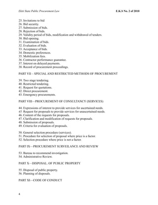 Ekiti State Public Procurement Law E.K.S No. 2 of 2010
25. Invitations to bid
26. Bid security.
27. Submission of bids.
28. Rejection of bids.
29. Validity period of bids, modification and withdrawal of tenders.
30. Bid opening.
31. Examination of bids.
32. Evaluation of bids.
33. Acceptance of bids.
34. Domestic preferences.
35. Mobilization fees.
36. Contractor performance guarantee.
37. Interest on delayed payments.
38. Record of procurement proceedings.
PART VII – SPECIAL AND RESTRICTED METHODS OF PROCUREMENT
39. Two stage tendering.
40. Restricted tendering.
41. Request for quotations.
42. Direct procurement.
43. Emergency procurements.
PART VIII—PROCUREMENT OF CONSULTANCY (SERVICES)
44. Expressions of interest to provide services for ascertained needs.
45. Request for proposals to provide services for unascertained needs.
46. Content of the requests for proposals.
47. Clarification and modification of requests for proposals.
48. Submission of proposals.
49. Criteria for evaluation of proposals.
50. General selection procedure (services).
51. Procedure for selection of proposal where price is a factor.
52. Selection procedure where price is not a factor.
PART IX—PROCUREMENT SURVEILANCE AND REVIEW
53. Bureau to recommend investigation.
54. Administrative Review.
PART X—DISPOSAL. OF PUBLIC PROPERTY
55. Disposal of public property.
56. Planning of disposals.
PART XI—CODE OF CONDUCT
4
 