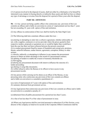 Ekiti State Public Procurement Law E.K.S No. 2 of 2010
(11) A person involved in the disposal of assets, shall not either by a third party or by himself be
interested in any manner in buying directly or indirectly these assets and shall not have or obtain
any type of advantage or revenue from the disposal for a period of three years after the disposal.
PART Xll—OFFENCES
58.—(1) Any person not being a public officer who contravenes any provision of this Law
commits an offence and is liable on conviction to a term of imprisonment not less than 5 years
but not exceeding 10 years with option of fine and restitution.
(2) Any offence in contravention of this Law shall be tried by the State High Court.
.
(3) The following shall also constitute offences under this Law –
(a) entering or attempting to enter into a collusive agreement, whether enforceable or
not, with a supplier, contractor or service provider where the prices quoted in their
respective tenders, proposals or quotations are or would be higher than would have
been the case has there not been collusion between the persons concerned;
(b) to conduct procurement fraud by means of fraudulent and corrupt acts, promises,
threats, unlawful influence, undue interest, agreement, corruption, bribery or other
actions;
(c) directly, indirectly, or attempting to influence in any manner the procurement
process to obtain an unfair advantage in the award of a procurement contract;
(d) splitting of tenders to enable the evasion of monetary thresholds set;
(e) bid-rigging;
(f) altering any procurement document with intent to influence the outcome of a
tender proceeding;
(g) altering or using fake documents;
(h) willful refusal to allow the Bureau or its officers to have access to any
procurement records.
(4) Any person whilst carrying out his duties as an officer of the Bureau, or any
procuring entity who contravenes any provision of this Law commits an offence
and is liable on conviction to a cumulative punishment of—
(a) a term of imprisonment of 5 years with option of fine and restitution;
(b) summary dismissal from government service.
(5) Any legal person that contravenes any provision of this Law commits an offence and is liable
on conviction to a cumulative penalty of—
(a) debarment from all public procurement for a period not less than 5 years;
(b) a fine of not less than 5% of the value of procurement in issue.
(6) Where any legal person shall be convicted pursuant to subsection (5) of this Section, every
director of the company as listed on its records at the Corporate Affairs Commission shall be
40
 