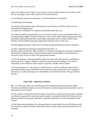 Ekiti State Public Procurement Law E.K.S No. 2 of 2010
guilty of an offence and is liable on conviction to a term of imprisonment not less than 3 years
but not exceeding 5 years with an option of fine and restitution.
(7) An alteration pursuant to subsection 3 (f) shall include but not limited to
(a) falsification of document;
(b) insertion of documents such as bid security or tax clearance certificate which were not
submitted at bid opening and
(c) request for clarification in a manner not permitted under this Law.
(8) Collusion shall be presumed from a set of acts from which it can be assumed that there was
an understanding implicit, formal or informal, overt or covert under which each person involved
reasonably expected that the other would adopt a particular course of action which would
interfere with the faithful and proper application of the provisions of this Law.
(9)) Bid-rigging pursuant to subsection 3(e) means an agreement between persons whereby;
(a) offers submitted have been pre-arranged between them : or
(b) their conduct has had the effect of directly or indirectly restricting free and open competition,
distorting the competitiveness of the procurement process and leading to, and escalation or
increase in costs or loss of value to the government treasury.
(11) For the purposes of the presumption under sub section (8) of this Section, consideration
shall be given to a suspect’s ability to control the procurement proceedings or to control a
solicitation or the conditions of the contract in question, whether total or partial.
(12) For the purposes of sub section (5) of this Section, it shall be sufficient to prove that a
reasonable business person should have known that his action would result in his company or
firm having an undue advantage over other bidders to the detriment of the of the government
treasury.
PART XIII—MISCELLANEOUS
59.—(1) The fixing of the seal of the Bureau shall be authenticated by the signature of the
Chairman, the Director-General or of any other person authorized generally or specially to act for
that purpose by the Council.
(2) Any contract or instrument which if made or executed by a person not being a body corporate
would not be required to be under seal may be made or executed on behalf of the Bureau by the
Director-General or any person generally or specially authorized to act for that purpose by the
Council.
(3) Any document purporting to be a document duly executed under the seal of the Bureau shall
be received in evidence and shall, unless and until the contrary is proved, be presumed to be so
executed.
41
 