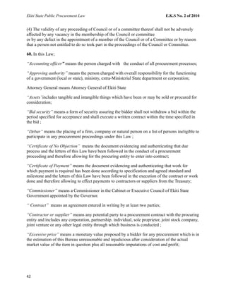 Ekiti State Public Procurement Law E.K.S No. 2 of 2010
(4) The validity of any proceeding of Council or of a committee thereof shall not be adversely
affected by any vacancy in the membership of the Council or committee
or by any defect in the appointment of a member of the Council or of a Committee or by reason
that a person not entitled to do so took part in the proceedings of the Council or Committee.
60. In this Law;
“Accounting officer” means the person charged with the conduct of all procurement processes;
“Approving authority” means the person charged with overall responsibility for the functioning
of a government (local or state), ministry, extra-Ministerial State department or corporation;
Attorney General means Attorney General of Ekiti State
“Assets’includes tangible and intangible things which have been or may be sold or procured for
consideration;
“Bid security” means a form of security assuring the bidder shall not withdraw a bid within the
period specified for acceptance and shall execute a written contract within the time specified in
the bid ;
“Debar” means the placing of a firm, company or natural person on a list of persons ineligible to
participate in any procurement proceedings under this Law ;
“Certificate of No Objection” means the document evidencing and authenticating that due
process and the letters of this Law have been followed in the conduct of a procurement
proceeding and therefore allowing for the procuring entity to enter into contract;
“Certificate of Payment” means the document evidencing and authenticating that work for
which payment is required has been done according to specification and agreed standard and
milestone and the letters of this Law have been followed in the execution of the contract or work
done and therefore allowing to effect payments to contractors or suppliers from the Treasury;
“Commissioner” means a Commissioner in the Cabinet or Executive Council of Ekiti State
Government appointed by the Governor.
“ Contract” means an agreement entered in writing by at least two parties;
“Contractor or supplier” means any potential party to a procurement contract with the procuring
entity and includes any corporation, partnership. individual, sole proprietor, joint stock company,
joint venture or any other legal entity through which business is conducted ;
“Excessive price” means a monetary value proposed by a bidder for any procurement which is in
the estimation of this Bureau unreasonable and injudicious after consideration of the actual
market value of the item in question plus all reasonable imputations of cost and profit;
42
 