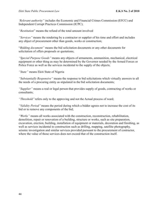 Ekiti State Public Procurement Law E.K.S No. 2 of 2010
‘Relevant authority” includes the Economic and Financial Crimes Commission (EFCC) and
Independent Corrupt Practices Commission (ICPC);
“Restitution” means the refund of the total amount involved
“Services” means the rendering by a contractor or supplier of his time and effort and includes
any object of procurement other than goods, works or construction;
“Bidding document” means the bid solicitation documents or any other documents for
solicitation of offers proposals or quotations;
“Special Purpose Goods” means any objects of armaments, ammunition, mechanical, electrical
equipment or other thing as may be determined by the Governor needed by the Armed Forces or
Police Force as well as the services incidental to the supply of the objects;
“State” means Ekiti State of Nigeria
“Substantially Responsive” means the response to bid solicitations which virtually answers to all
the needs of a procuring entity as stipulated in the bid solicitation documents;
“Supplier” means a real or legal person that provides supply of goods, contracting of works or
consultants;
“Threshold’’refers only to the approving and not the Actual process of ward;
“Validity Period’’means the period during which a bidder agrees not to increase the cost of its
bid or to remove any components of the bid;
“Works” means all works associated with the construction, reconstruction, rehabilitation,
demolition, repair or renovation of a building, structure or works, such as site preparation,
excavation, erection, building, installation of equipment or materials, decoration and finishing, as
well as services incidental to construction such as drilling, mapping, satellite photography,
seismic investigation and similar services provided pursuant to the procurement of contractor,
where the value of those services does not exceed that of the construction itself.
44
 
