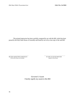 Ekiti State Public Procurement Law E.K.S No. 2 of 2010
This printed impression has been carefully compared by me with the Bill, which has been
passed by the Ekiti State House of Assembly and found by me to be a true copy of the said Bill.
…………………………………. …………………………………….
MR. BEN AKINTUNDE FAMOYEGUN RT. HON. OLATUNJI ODEYEMI
Clerk of the House of Assembly Speaker of the House
Governor’s Assent
I hereby signify my assent to this Bill
45
 