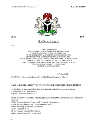 Ekiti State Public Procurement Law E.K.S No. 2 of 2010
(L.S.) 2010
Ekiti State of Nigeria
No. 2
A LAW TO ESTABLISH
THE EKITI STATE COUNCIL ON PUBLIC PROCUREMENT
AND THE BUREAU OF PUBLIC PROCUREMENT
AS THE REGULATORY AUTHORITIES RESPONSIBLE FOR THE
MONITORING AND OVERSIGHT OF PUBLIC PROCUREMENT.
HARMONIZING THE EXISTING GOVERNMENT (STATE AND LOCAL) POLICIES
AND PRACTICES BY REGULATING, SETTING STANDARDS AND
DEVELOPING THE LEGAL FRAMEWORK AND PROFESSIONAL CAPACITY
FOR PUBLIC PROCUREMENT IN EKITI STATE
AND FOR RELATED MATTERS.
(12th
May, 2010)
ENACTED by the House of assembly of Ekiti State of Nigeria as follows:
PART l—ESTABLISHMENT OF STATE COUNCIL ON PUBLIC PROCUREMENT
1. –(1) There is hereby established the State Council on Public Procurement (in this
Law referred to as “the Council”).
(2) The Council shall consist of :
(a) a Chairman who shall be a retired Judge, retired Public Officer not lower than a Permanent
Secretary
(b) the Commissioner of Finance and Economic Development ;
(c) the Attorney-General and Commissioner of Justice :
(d) the Secretary to the State Government
(e) the Head of Service
(f)The Director General of the Bureau
(g) six part-time members to represent
6
 