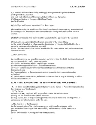 Ekiti State Public Procurement Law E.K.S No. 2 of 2010
(i) Chartered Institute of Purchasing and Supply Management of Nigeria (CIPSMN)
(ii) Nigerian Bar Association
(iii) Ekiti State Chambers of Commerce, Industry, Mines and Agriculture
(iv) Nigerian Society of Engineers, Ekiti State Chapter
(v) Civil Society
(vi) the Nigerian Union of Journalists, Ekiti State chapter.
(3) Notwithstanding the provisions of Section (2), the Council may co-opt any person to attend
its meeting but the person so co-opted shall not have a casting vote or be counted towards
quorum.
(4) The Chairman and other members of the Council shall be appointed by the Governor.
(5) Subject to subsection (2) of this Section, a member of the Council being
(a) the holder of an elective office under the Constitution of Nigeria, shall hold office for a
period he remains so elected and no more and
(b) the Director-General of the Bureau, shall hold office on such terms and conditions as are set
out under this law..
2. The Council shall
(a) consider, approve and amend the monetary and prior review thresholds for the application of
the provisions of this Law by procuring entities:
(b) consider and approve policies on public procurement :
(c) approve the appointment of the Directors of the Bureau
(d) receive and consider, for approval, the audited accounts of the Bureau of Public
Procurement : and
(e) “approve changes in the procurement process to adapt to improvements in modern
technology”
(f) give such other directives and perform such other functions as may be necessary to achieve
the objectives of this Law.
PART II-ESTABLISHMENT OF THE BUREAU OF PUBLIC PROCUREMENT
3..—(l) There is established an agency to be known as the Bureau of Public Procurement in this
Law referred to as “the Bureau”.
(2) The Bureau
(a) shall be a body corporate ‘with perpetual succession and a common seal
(b) may sue and be sued in its corporate name and
(c) may acquire, hold or dispose of any property, movable or immovable, for the purpose of
carrying out any of its functions under this Law.
4. The objectives of the Bureau are
(a) the harmonization of the existing government policies and practices on public
procurement and ensuring probity, accountability and transparency in the procurement
process
(b) the establishment of pricing standards and benchmarks
7
 