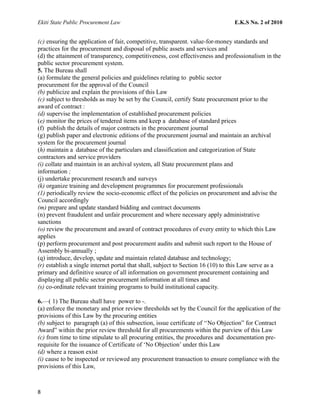 Ekiti State Public Procurement Law E.K.S No. 2 of 2010
(c) ensuring the application of fair, competitive, transparent. value-for-money standards and
practices for the procurement and disposal of public assets and services and
(d) the attainment of transparency, competitiveness, cost effectiveness and professionalism in the
public sector procurement system.
5. The Bureau shall
(a) formulate the general policies and guidelines relating to public sector
procurement for the approval of the Council
(b) publicize and explain the provisions of this Law
(c) subject to thresholds as may be set by the Council, certify State procurement prior to the
award of contract :
(d) supervise the implementation of established procurement policies
(e) monitor the prices of tendered items and keep a database of standard prices
(f) publish the details of major contracts in the procurement journal
(g) publish paper and electronic editions of the procurement journal and maintain an archival
system for the procurement journal
(h) maintain a database of the particulars and classification and categorization of State
contractors and service providers
(i) collate and maintain in an archival system, all State procurement plans and
information ;
(j) undertake procurement research and surveys
(k) organize training and development programmes for procurement professionals
(1) periodically review the socio-economic effect of the policies on procurement and advise the
Council accordingly
(m) prepare and update standard bidding and contract documents
(n) prevent fraudulent and unfair procurement and where necessary apply administrative
sanctions
(o) review the procurement and award of contract procedures of every entity to which this Law
applies
(p) perform procurement and post procurement audits and submit such report to the House of
Assembly bi-annually ;
(q) introduce, develop, update and maintain related database and technology;
(r) establish a single internet portal that shall, subject to Section 16 (10) to this Law serve as a
primary and definitive source of all information on government procurement containing and
displaying all public sector procurement information at all times and
(s) co-ordinate relevant training programs to build institutional capacity.
6.—( 1) The Bureau shall have power to -.
(a) enforce the monetary and prior review thresholds set by the Council for the application of the
provisions of this Law by the procuring entities
(b) subject to paragraph (a) of this subsection, issue certificate of ‘‘No Objection” for Contract
Award” within the prior review threshold for all procurements within the purview of this Law
(c) from time to time stipulate to all procuring entities, the procedures and documentation pre-
requisite for the issuance of Certificate of ‘No Objection’ under this Law
(d) where a reason exist
(i) cause to be inspected or reviewed any procurement transaction to ensure compliance with the
provisions of this Law,
8
 