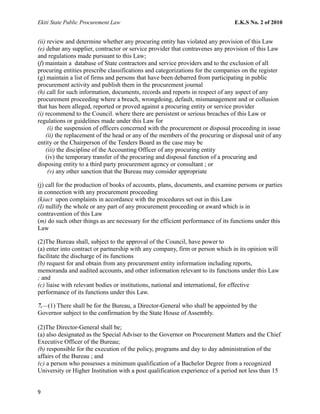 Ekiti State Public Procurement Law E.K.S No. 2 of 2010
(ii) review and determine whether any procuring entity has violated any provision of this Law
(e) debar any supplier, contractor or service provider that contravenes any provision of this Law
and regulations made pursuant to this Law;
(f) maintain a database of State contractors and service providers and to the exclusion of all
procuring entities prescribe classifications and categorizations for the companies on the register
(g) maintain a list of firms and persons that have been debarred from participating in public
procurement activity and publish them in the procurement journal
(h) call for such information, documents, records and reports in respect of any aspect of any
procurement proceeding where a breach, wrongdoing, default, mismanagement and or collusion
that has been alleged, reported or proved against a procuring entity or service provider
(i) recommend to the Council. where there are persistent or serious breaches of this Law or
regulations or guidelines made under this Law for
(i) the suspension of officers concerned with the procurement or disposal proceeding in issue
(ii) the replacement of the head or any of the members of the procuring or disposal unit of any
entity or the Chairperson of the Tenders Board as the case may be
(iii) the discipline of the Accounting Officer of any procuring entity
(iv) the temporary transfer of the procuring and disposal function of a procuring and
disposing entity to a third party procurement agency or consultant ; or
(v) any other sanction that the Bureau may consider appropriate
(j) call for the production of books of accounts, plans, documents, and examine persons or parties
in connection with any procurement proceeding
(k)act upon complaints in accordance with the procedures set out in this Law
(I) nullify the whole or any part of any procurement proceeding or award which is in
contravention of this Law
(m) do such other things as are necessary for the efficient performance of its functions under this
Law
(2)The Bureau shall, subject to the approval of the Council, have power to
(a) enter into contract or partnership with any company, firm or person which in its opinion will
facilitate the discharge of its functions
(b) request for and obtain from any procurement entity information including reports,
memoranda and audited accounts, and other information relevant to its functions under this Law
; and
(c) liaise with relevant bodies or institutions, national and international, for effective
performance of its functions under this Law.
7.—(1) There shall be for the Bureau, a Director-General who shall be appointed by the
Governor subject to the confirmation by the State House of Assembly.
(2)The Director-General shall be;
(a) also designated as the Special Adviser to the Governor on Procurement Matters and the Chief
Executive Officer of the Bureau;
(b) responsible for the execution of the policy, programs and day to day administration of the
affairs of the Bureau ; and
(c) a person who possesses a minimum qualification of a Bachelor Degree from a recognized
University or Higher Institution with a post qualification experience of a period not less than 15
9
 