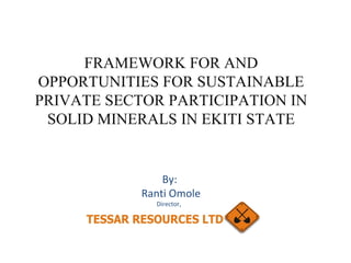 FRAMEWORK FOR AND OPPORTUNITIES FOR SUSTAINABLE PRIVATE SECTOR PARTICIPATION IN SOLID MINERALS IN EKITI STATE By: Ranti Omole Director,  