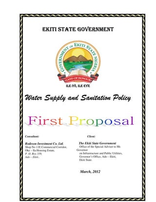 EKITI STATE GOVERNMENT




                               ILE IYI, ILE EYE


Water Supply and Sanitation Policy



Consultant:                                    Client:

Rodeson Investment Co. Ltd.            The Ekiti State Government
Shop No 11E Commercial Corridor,       Office of the Special Adviser to Mr.
Oke – Ila Housing Estate,             Governor
P. O. Box 339,                         on Infrastructure and Public Utilities,
Ado – Ekiti..                          Governor’s Office, Ado – Ekiti,
                                       Ekiti State.



                                         March, 2012
 