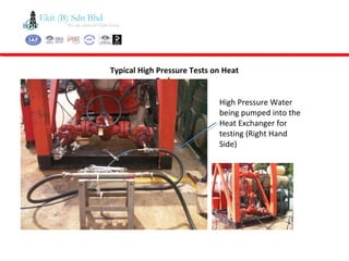 Typical High Pressure Tests on Heat
Exchanger
High Pressure Water
being pumped into the
Heat Exchanger for
testing (Right Hand
Side)
 