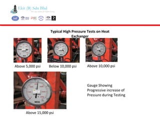 Typical High Pressure Tests on Heat
Exchanger
Gauge Showing
Progressive increase of
Pressure during Testing
Above 5,000 psi Below 10,000 psi Above 10,000 psi
Above 15,000 psi
 
