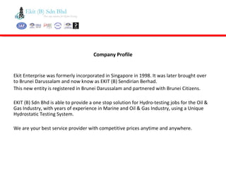 Ekit Enterprise was formerly incorporated in Singapore in 1998. It was later brought over
to Brunei Darussalam and now know as EKIT (B) Sendirian Berhad.
This new entity is registered in Brunei Darussalam and partnered with Brunei Citizens.
EKIT (B) Sdn Bhd is able to provide a one stop solution for Hydro-testing jobs for the Oil &
Gas Industry, with years of experience in Marine and Oil & Gas Industry, using a Unique
Hydrostatic Testing System.
We are your best service provider with competitive prices anytime and anywhere.
Company Profile
 