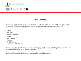 Our unique Hydrostatic Testing System developed has been well engineered and thoroughly tested.
It comprises unique mobile hydrostatic testing equipment for speedy pressure testing of:
• Tubing
• Drill pipe
• Drilling Riser Pipe
• Valves
• BOP / Spools
• Pipeline
• Heat Exchanger
• Miscellaneous Facilities
Our unique Hydrostatic Testing System is readily deployable for pressure testing whenever, anywhere –
offshore facilities, pipe yards, field locations, etc.
Quality, professional and safe service is provided by trained operators.
Our Services
 