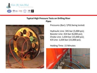 Typical High Pressure Tests on Drilling Riser
Pipes
Pressures (Bar) / (PSI) being tested:
Hydraulic Line: 345 bar (5,000 psi);
Booster Line: 414 bar (6,000 psi);
Choke Line: 1,034 bar (15,000 psi);
Kill Line: 1,034 bar (15,000 psi);
Holding Time: 15 Minutes
 