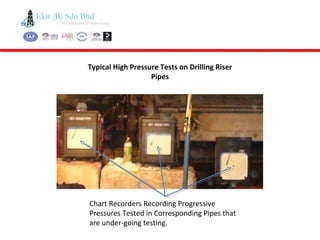 Typical High Pressure Tests on Drilling Riser
Pipes
Chart Recorders Recording Progressive
Pressures Tested in Corresponding Pipes that
are under-going testing.
 