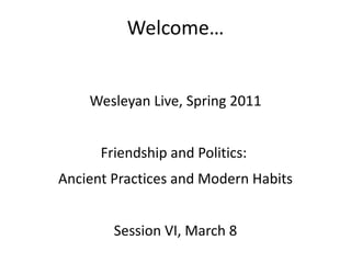 Welcome… Wesleyan Live, Spring 2011 Friendship and Politics:  Ancient Practices and Modern Habits Session VI, March 8 