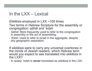 In the LXX – Lexical 
Ekklēsia employed in LXX ~100 times 
Two terms in Hebrew Scripture for the assembly or 
congregation: qāhāl and ‘edah 
• Qāhāl: More frequently used to refer to the congregation 
in assembly or the act of assembling. 
• ‘Edah: Used to refer to Israel in the aggregate, despite 
any geographic separation. 
If ekklēsia were to carry any universal overtones in 
the minds of Jewish readers, which Hebrew term 
would you expect to see translated into ekklēsia in 
the LXX? 
• In reality, ‘edah is never translated as ekklēsia in the LXX. 
 