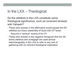 In the LXX – Theological 
Do the ekklēsia in the LXX constitute some 
theological significance, such as covenant renewal 
with Yahweh? 
• Those who answer in the affirmative would equate the NT 
ekklēsia tou theou (assembly of God) with OT Israel 
• Requires a “spiritual” reading of the OT 
• Those who answer in the negative recognize that the Gk. 
terms ekklēsia and sunagōgē are used almost 
interchangeably in the LXX to refer to any sort of 
gathering with no inherent theological implication 
 
