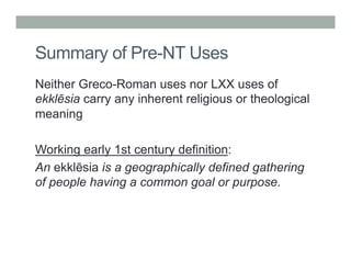 Summary of Pre-NT Uses 
Neither Greco-Roman uses nor LXX uses of 
ekklēsia carry any inherent religious or theological 
meaning 
Working early 1st century definition: 
An ekklēsia is a geographically defined gathering 
of people having a common goal or purpose. 
 