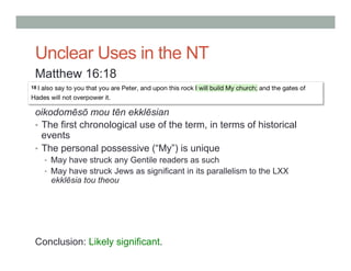 Unclear Uses in the NT 
Matthew 16:18 
oikodomēsō mou tēn ekklēsian 
• The first chronological use of the term, in terms of historical 
events 
• The personal possessive (“My”) is unique 
• May have struck any Gentile readers as such 
• May have struck Jews as significant in its parallelism to the LXX 
ekklēsia tou theou 
Conclusion: Likely significant. 
 