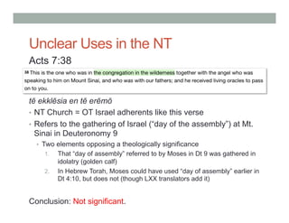 Unclear Uses in the NT 
Acts 7:38 
tē ekklēsia en tē erēmō 
• NT Church = OT Israel adherents like this verse 
• Refers to the gathering of Israel (“day of the assembly”) at Mt. 
Sinai in Deuteronomy 9 
• Two elements opposing a theologically significance 
1. That “day of assembly” referred to by Moses in Dt 9 was gathered in 
idolatry (golden calf) 
2. In Hebrew Torah, Moses could have used “day of assembly” earlier in 
Dt 4:10, but does not (though LXX translators add it) 
Conclusion: Not significant. 
 