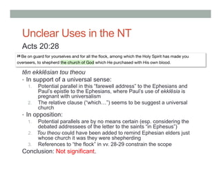 Unclear Uses in the NT 
Acts 20:28 
tēn ekklēsian tou theou 
• In support of a universal sense: 
1. Potential parallel in this “farewell address” to the Ephesians and 
Paul’s epistle to the Ephesians, where Paul’s use of ekklēsia is 
pregnant with universalism 
2. The relative clause (“which…”) seems to be suggest a universal 
church 
• In opposition: 
1. Potential parallels are by no means certain (esp. considering the 
debated addressees of the letter to the saints “in Ephesus”) 
2. Tou theou could have been added to remind Ephesian elders just 
whose church it was they were shepherding 
3. References to “the flock” in vv. 28-29 constrain the scope 
Conclusion: Not significant. 
 