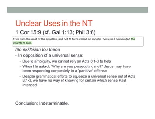 Unclear Uses in the NT 
1 Cor 15:9 (cf. Gal 1:13; Phil 3:6) 
tēn ekklēsian tou theou 
• In opposition of a universal sense: 
• Due to ambiguity, we cannot rely on Acts 8:1-3 to help 
• When He asked, “Why are you persecuting me?” Jesus may have 
been responding corporately to a “partitive” offense 
• Despite grammatical efforts to squeeze a universal sense out of Acts 
8:1-3, we have no way of knowing for certain which sense Paul 
intended 
Conclusion: Indeterminable. 
 