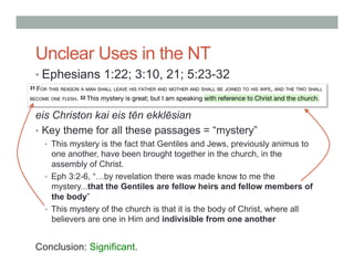 Unclear Uses in the NT 
• Ephesians 1:22; 3:10, 21; 5:23-32 
eis Christon kai eis tēn ekklēsian 
• Key theme for all these passages = “mystery” 
• This mystery is the fact that Gentiles and Jews, previously animus to 
one another, have been brought together in the church, in the 
assembly of Christ. 
• Eph 3:2-6, “…by revelation there was made know to me the 
mystery...that the Gentiles are fellow heirs and fellow members of 
the body” 
• This mystery of the church is that it is the body of Christ, where all 
believers are one in Him and indivisible from one another 
Conclusion: Significant. 
 