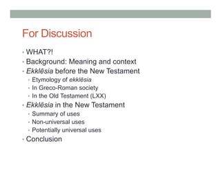 For Discussion 
• WHAT?! 
• Background: Meaning and context 
• Ekklēsia before the New Testament 
• Etymology of ekklēsia 
• In Greco-Roman society 
• In the Old Testament (LXX) 
• Ekklēsia in the New Testament 
• Summary of uses 
• Non-universal uses 
• Potentially universal uses 
• Conclusion 
 