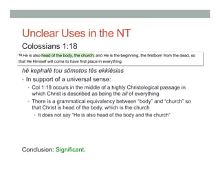 Unclear Uses in the NT 
Colossians 1:18 
hē kephalē tou sōmatos tēs ekklēsias 
• In support of a universal sense: 
• Col 1:18 occurs in the middle of a highly Christological passage in 
which Christ is described as being the all of everything 
• There is a grammatical equivalency between “body” and “church” so 
that Christ is head of the body, which is the church 
• It does not say “He is also head of the body and the church” 
Conclusion: Significant. 
 