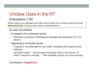 Unclear Uses in the NT 
Colossians 1:24 
ho estin hē ekklēsia 
• In support of a universal sense 
• Proximity to previous Christological passage (see discussion of 1:18 
above) 
• Opposing a universal sense 
• “I rejoice in my sufferings for your sake” constrains the scope to local 
believers 
• v25 (ESV) reads “…for the sake of his body, that is, the church, of 
which I became a minister…” This indicates a focus on a local ministry. 
Conclusion: Insignificant. 
 