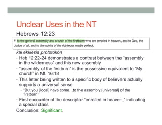 Unclear Uses in the NT 
Hebrews 12:23 
kai ekklēsia prōtotokōn 
• Heb 12:22-24 demonstrates a contrast between the “assembly 
in the wilderness” and this new assembly 
• “assembly of the firstborn” is the possessive equivalent to “My 
church” in Mt. 16:18 
• This letter being written to a specific body of believers actually 
supports a universal sense: 
• “But you [local] have come…to the assembly [universal] of the 
firstborn” 
• First encounter of the descriptor “enrolled in heaven,” indicating 
a special class 
Conclusion: Significant. 
 