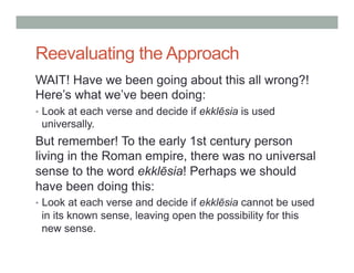 Reevaluating the Approach 
WAIT! Have we been going about this all wrong?! 
Here’s what we’ve been doing: 
• Look at each verse and decide if ekklēsia is used 
universally. 
But remember! To the early 1st century person 
living in the Roman empire, there was no universal 
sense to the word ekklēsia! Perhaps we should 
have been doing this: 
• Look at each verse and decide if ekklēsia cannot be used 
in its known sense, leaving open the possibility for this 
new sense. 
 