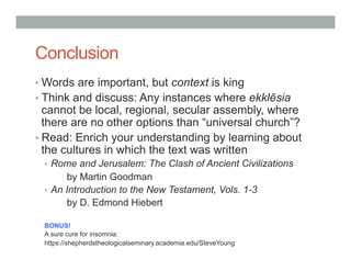 Conclusion 
• Words are important, but context is king 
• Think and discuss: Any instances where ekklēsia 
cannot be local, regional, secular assembly, where 
there are no other options than “universal church”? 
• Read: Enrich your understanding by learning about 
the cultures in which the text was written 
• Rome and Jerusalem: The Clash of Ancient Civilizations 
by Martin Goodman 
• An Introduction to the New Testament, Vols. 1-3 
by D. Edmond Hiebert 
BONUS! 
A sure cure for insomnia: 
https://shepherdstheologicalseminary.academia.edu/SteveYoung 
