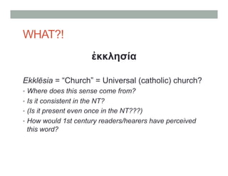 WHAT?! 
ἐκκλησία 
Ekklēsia = “Church” = Universal (catholic) church? 
• Where does this sense come from? 
• Is it consistent in the NT? 
• (Is it present even once in the NT???) 
• How would 1st century readers/hearers have perceived 
this word? 
 
