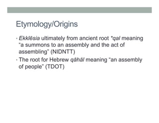 Etymology/Origins 
• Ekklēsia ultimately from ancient root *qal meaning 
“a summons to an assembly and the act of 
assembling” (NIDNTT) 
• The root for Hebrew qāhāl meaning “an assembly 
of people” (TDOT) 
 