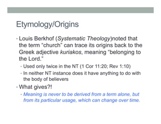 Etymology/Origins 
• Louis Berkhof (Systematic Theology)noted that 
the term “church” can trace its origins back to the 
Greek adjective kuriakos, meaning “belonging to 
the Lord.” 
• Used only twice in the NT (1 Cor 11:20; Rev 1:10) 
• In neither NT instance does it have anything to do with 
the body of believers 
• What gives?! 
• Meaning is never to be derived from a term alone, but 
from its particular usage, which can change over time. 
 