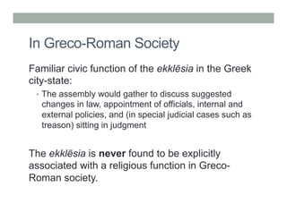 In Greco-Roman Society 
Familiar civic function of the ekklēsia in the Greek 
city-state: 
• The assembly would gather to discuss suggested 
changes in law, appointment of officials, internal and 
external policies, and (in special judicial cases such as 
treason) sitting in judgment 
The ekklēsia is never found to be explicitly 
associated with a religious function in Greco- 
Roman society. 
 