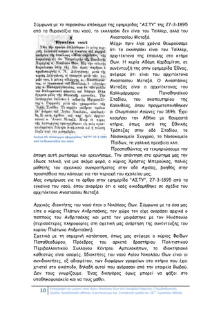 10 Καταγραφή του μικρού ναού Αγίου Νικολάου Θων στη Λεωφόρο Κηφισίας / Περιβαλλοντική
Ομάδα: Αμπελόκηποι Αθήνας: η γειτονιά μου και Συντακτική ομάδα του 56
ου
Γυμνασίου Αθήνας
Σύμφωνα με το παρακάνω απόκομμα της εφημερίδας "ΑΣΤΥ" της 27-3-1895
από τα θυρανοίξια του ναού, το εκκλησάκι δεν είναι του Τσίλλερ, αλλά του
Αναστασίου Μεταξά.
Μέχρι πριν λίγα χρόνια θεωρούσαμε
ότι το εκκλησάκι είναι του Τσίλλερ,
αρχιτέκτονα της έπαυλης στο κτήμα
Θων. Η κυρία Αδάμη Καρδαμίτση, σε
συνέντευξή της στην εφημερίδα Έθνος,
ανέφερε ότι είναι του αρχιτέκτονα
Αναστασίου Μεταξά. Ο Αναστάσιος
Μεταξάς είναι ο αρχιτέκτονας του
Καλλιμάρμαρου Παναθηναϊκού
Σταδίου, του σκοπευτηρίου της
Καλλιθέας, όπου πραγματοποιήθηκαν
οι Ολυμπιακοί Αγώνες του 1896. Έχει
κοσμήσει την Αθήνα με θαυμαστά
κτήρια, όπως αυτό της Εθνικής
Τράπεζας στην οδό Σταδίου, το
Νοσοκομείο Συγγρού, το Νοσοκομείο
Παίδων, τη γαλλική πρεσβεία κλπ.
Προσπαθώντας να τεκμηριώσουμε την
άποψη αυτή ρωτήσαμε και ερευνήσαμε. Την απάντηση στο ερώτημα μας την
έδωσε τελικά, για μια ακόμα φορά, ο κύριος Χρήστος Μπερούκας, παλιός
μαθητής του σχολικού συγκροτήματος στην οδό Αχαΐας, βοηθός στην
προσπάθεια που κάνουμε για την περιοχή του σχολείου μας.
Μας ενημέρωσε για το άρθρο στην εφημερίδα "ΑΣΤΥ", 27-3-1895 από τα
εγκαίνια του ναού, όπου αναφέρει ότι ο ναός οικοδομήθηκε σε σχέδια του
αρχιτέκτονα Αναστασίου Μεταξά.
Αρχικός ιδιοκτήτης του ναού ήταν ο Νικόλαος Θων. Σύμφωνα με τα όσα μας
είπε ο κύριος Πλάτων Ανδριτσάκης, τον χώρο τον είχε αγοράσει αρχικά ο
παππούς του Ανδριτσάκης και μετά τον μοιράστηκε με τον Ηλιόπουλο
(περισσότερες πληροφορίες στη σχετική μας ανάρτηση της συνέντευξης του
κυρίου Πλάτωνα Ανδριτσάκη).
Σχετικά με τη σημερινή κατάσταση, όπως μας ανέφερε ο κύριος Φαίδων
Παπαθεοδώρου, Πρόεδρος του αρκετά δραστήριου Πολιτιστικού
Περιβαλλοντικού Συλλόγου Κέντρου Αμπελοκήπων, το ιδιοκτησιακό
καθεστώς είναι ασαφές. Ιδιοκτήτες του ναού Αγίου Νικολάου Θων είναι οι
συνιδιοκτήτες, εξ αδιαιρέτου, των διαφόρων γραφείων στο κτήριο που έχει
χτιστεί στο οικόπεδο, δηλαδή αυτοί που αγόρασαν από την εταιρεία Βωβού.
Δεν τους γνωρίζουμε. Ένας δικηγόρος όμως μπορεί να ψάξει στο
υποθηκοφυλακείο και να τους μάθει.
Εικόνα 10: Απόκομμα εφημερίδας "ΑΣΤΥ" 27-3-1895
από τα θυρανοίξια του ναού
 