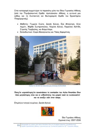 11 Καταγραφή του μικρού ναού Αγίου Νικολάου Θων στη Λεωφόρο Κηφισίας / Περιβαλλοντική
Ομάδα: Αμπελόκηποι Αθήνας: η γειτονιά μου και Συντακτική ομάδα του 56
ου
Γυμνασίου Αθήνας
Στην καταγραφή συμμετείχαν τα παρακάτω μέλη του 56ου Γυμνασίου Αθήνας
(από την Περιβαλλοντική Ομάδα: Αμπελόκηποι Αθήνας, η γειτονιά μου
καθώς και τη Συντακτική και Φωτογραφική Ομάδα του Εργαστηρίου
Πληροφορικής).
 Μαθητές: Γεωργία Σιώτα, Δανάη Κολιού, Εύα Μπούντρη, Κέισι
Αχμέτι, Μάρθα Σωτηροπούλου, Νεφέλη Κολιού, Ραφαέλλα Χαΐτίδη,
Στρατής Τσιρβούλης, και Φιόρα Κιάμο.
 Εκπαιδευτικοί: Σοφία Μαναγλιώτου και Τάσος Καραμπίνης
Εικόνα 11: (2) Από την τελευταία μας επίσκεψη (31/01/2018)
Όσες/οι περισσότερες/οι αγκαλιάσουν το εκκλησάκι του Αγίου Νικολάου Θων
τόσο μεγαλύτερες είναι και οι πιθανότητες του μικρού ναού να επισκευαστεί
και να ανοίξει πάλι στον κόσμο.
Επιμέλεια τελικού κειμένου: Δανάη Κολιού
56ο Γυμνάσιο Αθήνας
Σχολικό έτος: 2017-2018
 