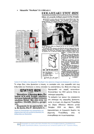 13 Καταγραφή του μικρού ναού Αγίου Νικολάου Θων στη Λεωφόρο Κηφισίας / Περιβαλλοντική
Ομάδα: Αμπελόκηποι Αθήνας: η γειτονιά μου και Συντακτική ομάδα του 56
ου
Γυμνασίου Αθήνας
 Εφημερίδα "Ελευθερία" 21-1-1966 σελ. 4
Εικόνα 13: (2) Άρθρο στην εφημερίδα "Ελευθερία" όπου φαίνεται η διαχρονική αδιαφορία των υπευθύνων.
Το κτήμα Θων, όπου βρισκόταν η έπαυλη, το εκκλησάκι κλπ, είχε αγορασθεί από τους
Ανδριτσάκη και Ηλιόπουλο οι οποίες νοίκιαζαν τις εγκαταστάσεις του. Μέσα στο κτήμα είχε
δημιουργηθεί και γκαράζ αυτοκινήτων.
Ενοικιαστήριο του 1921 φαίνεται δίπλα σε
απόκομμα εφημερίδας.
Τα αγάλματα των ηρώων που αναφέρονται
στο απόκομμα της εφημερίδας βρίσκονται,
αυτήν τη στιγμή, στη Δημοτική Πινακοθήκη
του Δήμου Αθηναίων. Μάλιστα μεταξύ
Νοέμβρη 2014 και Μάρτη 2015
παρουσιάστηκαν σε ξεχωριστό δωμάτιο της
Δημοτικής Πινακοθήκης όπου τα
επισκεφθήκαμε και τα φωτογραφίσαμε.
Εικόνα 14: Ενοικιαστήριο στις εγκαταστάσεις του
κτήματος Θων από τους μετέπειτα ιδιοκτήτες του
(Ανδριτσάκη και Ηλιόπουλο)
 
