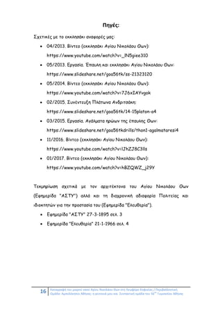 16 Καταγραφή του μικρού ναού Αγίου Νικολάου Θων στη Λεωφόρο Κηφισίας / Περιβαλλοντική
Ομάδα: Αμπελόκηποι Αθήνας: η γειτονιά μου και Συντακτική ομάδα του 56
ου
Γυμνασίου Αθήνας
Πηγές:
Σχετικές με το εκκλησάκι αναφορές μας:
 04/2013. Βίντεο (εκκλησάκι Αγίου Νικολάου Θων):
https://www.youtube.com/watch?v=_lN5giee310
 05/2013. Εργασία. Έπαυλη και εκκλησάκι Αγίου Νικολάου Θων:
https://www.slideshare.net/goa56tk/ss-21323120
 05/2014. Βίντεο (εκκλησάκι Αγίου Νικολάου Θων):
https://www.youtube.com/watch?v=7J6xIAYvgok
 02/2015. Συνέντευξη Πλάτωνα Ανδριτσάκη:
https://www.slideshare.net/goa56tk/14-15platon-a4
 03/2015. Εργασία. Αγάλματα ηρώων της έπαυλης Θων:
https://www.slideshare.net/goa56tkdrills/thon1-agalmataresi4
 11/2016. Βίντεο (εκκλησάκι Αγίου Νικολάου Θων):
https://www.youtube.com/watch?v=lJhZJ8C3lls
 01/2017. Βίντεο (εκκλησάκι Αγίου Νικολάου Θων):
https://www.youtube.com/watch?v=hBZQWZ_j29Y
Τεκμηρίωση σχετικά με τον αρχιτέκτονα του Αγίου Νικολάου Θων
(Εφημερίδα "ΑΣΤΥ") αλλά και τη διαχρονική αδιαφορία Πολιτείας και
ιδιοκτητών για την προστασία του (Εφημερίδα "Ελευθερία").
 Εφημερίδα "ΑΣΤΥ" 27-3-1895 σελ. 3
 Εφημερίδα "Ελευθερία" 21-1-1966 σελ. 4
 