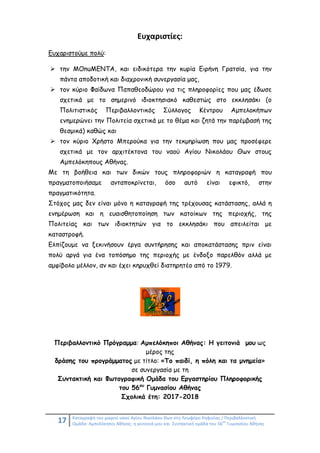 17 Καταγραφή του μικρού ναού Αγίου Νικολάου Θων στη Λεωφόρο Κηφισίας / Περιβαλλοντική
Ομάδα: Αμπελόκηποι Αθήνας: η γειτονιά μου και Συντακτική ομάδα του 56
ου
Γυμνασίου Αθήνας
Ευχαριστίες:
Ευχαριστούμε πολύ:
 την MOnuMENTA, και ειδικότερα την κυρία Ειρήνη Γρατσία, για την
πάντα αποδοτική και διαχρονική συνεργασία μας,
 τον κύριο Φαίδωνα Παπαθεοδώρου για τις πληροφορίες που μας έδωσε
σχετικά με το σημερινό ιδιοκτησιακό καθεστώς στο εκκλησάκι (ο
Πολιτιστικός Περιβαλλοντικός Σύλλογος Κέντρου Αμπελοκήπων
ενημερώνει την Πολιτεία σχετικά με το θέμα και ζητά την παρέμβασή της
θεσμικά) καθώς και
 τον κύριο Χρήστο Μπερούκα για την τεκμηρίωση που μας προσέφερε
σχετικά με τον αρχιτέκτονα του ναού Αγίου Νικολάου Θων στους
Αμπελόκηπους Αθήνας.
Με τη βοήθεια και των δικών τους πληροφοριών η καταγραφή που
πραγματοποιήσαμε ανταποκρίνεται, όσο αυτό είναι εφικτό, στην
πραγματικότητα.
Στόχος μας δεν είναι μόνο η καταγραφή της τρέχουσας κατάστασης, αλλά η
ενημέρωση και η ευαισθητοποίηση των κατοίκων της περιοχής, της
Πολιτείας και των ιδιοκτητών για το εκκλησάκι που απειλείται με
καταστροφή.
Ελπίζουμε να ξεκινήσουν έργα συντήρησης και αποκατάστασης πριν είναι
πολύ αργά για ένα τοπόσημο της περιοχής με ένδοξο παρελθόν αλλά με
αμφίβολο μέλλον, αν και έχει κηρυχθεί διατηρητέο από το 1979.
Περιβαλλοντικό Πρόγραμμα: Αμπελόκηποι Αθήνας: Η γειτονιά μου ως
μέρος της
δράσης του προγράμματος με τίτλο: «Το παιδί, η πόλη και τα μνημεία»
σε συνεργασία με τη
Συντακτική και Φωτογραφική Ομάδα του Εργαστηρίου Πληροφορικής
του 56ου
Γυμνασίου Αθήνας
Σχολικά έτη: 2017-2018
 