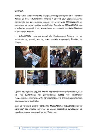 2 Καταγραφή του μικρού ναού Αγίου Νικολάου Θων στη Λεωφόρο Κηφισίας / Περιβαλλοντική
Ομάδα: Αμπελόκηποι Αθήνας: η γειτονιά μου και Συντακτική ομάδα του 56
ου
Γυμνασίου Αθήνας
Εισαγωγή.
Μαθητές και εκπαιδευτικοί της Περιβαλλοντικής ομάδας του 56ου
Γυμνασίου
Αθήνας με τίτλο «Αμπελόκηποι Αθήνας: η γειτονιά μου» μαζί με μέλη της
συντακτικής και φωτογραφικής ομάδας του εργαστηρίου Πληροφορικής, σε
συνεργασία με την αρχαιολόγο κυρία Ειρήνη Γρατσία της ΜΟnuMENTA, που
στηρίζει την προσπάθειά μας, καταγράψαμε το εκκλησάκι του Αγίου Νικολάου
στη Λεωφόρο Κηφισίας.
Η ΜΟnuMENTA είναι μια Αστική Μη Κερδοσκοπική Εταιρεία για την
προστασία της φυσικής και της αρχιτεκτονικής κληρονομιάς Ελλάδας και
Κύπρου.
Εικόνα 1: (5) Από την καταγραφή στο εκκλησάκι του Αγίου Νικολάου
Ομάδες του σχολείου μας, στο πλαίσιο περιβαλλοντικών προγραμμάτων, αλλά
και της συντακτικής και φωτογραφικής ομάδας του εργαστηρίου
Πληροφορικής, έχουν αναφερθεί τα τελευταία χρόνια στην άσχημη κατάσταση
που βρίσκεται το εκκλησάκι.
Μαζί με την κυρία Ειρήνη Γρατσία της ΜΟnuMENTA πραγματοποιούμε την
καταγραφή του κτηρίου, κάνοντας μια ακόμα προσπάθεια ενημέρωσης και
ευαισθητοποίησης του κοινού και της Πολιτείας.
 