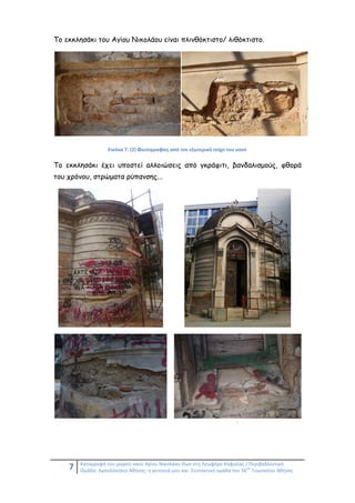 7 Καταγραφή του μικρού ναού Αγίου Νικολάου Θων στη Λεωφόρο Κηφισίας / Περιβαλλοντική
Ομάδα: Αμπελόκηποι Αθήνας: η γειτονιά μου και Συντακτική ομάδα του 56
ου
Γυμνασίου Αθήνας
Το εκκλησάκι του Αγίου Νικολάου είναι πλινθόκτιστο/ λιθόκτιστο.
Εικόνα 7: (2) Φωτογραφίες από τον εξωτερικό τοίχο του ναού
Το εκκλησάκι έχει υποστεί αλλοιώσεις από γκράφιτι, βανδαλισμούς, φθορά
του χρόνου, στρώματα ρύπανσης...
:
 