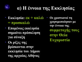 α) Η έννοια της Εκκλησίας
• Εκκλησία: εκ + καλώ • Οι χριστιανοί τη
   = προσκαλώ             χρησιμοποίησαν με
                          την έννοια της
• Επομένως εκκλησία
                          συμμετοχής τους
  σημαίνει πρόσκληση
  για σύναξη
                          στην Θεία
                          Ευχαριστία
• Οι ρίζες της
  βρίσκονται στην
  εκκλησία του Δήμου
  της αρχαίας Αθήνας
09/18/12                        3
 
