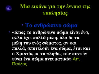 Μια εικόνα για την έννοια της
                    εκκλησίας

           • Το ανθρώπινο σώμα
  • «όπως το ανθρώπινο σώμα είναι ένα,
    αλλά έχει πολλά μέλη, όλα δε τα
    μέλη του ενός σώματος, αν και
    πολλά, αποτελούν ένα σώμα, έτσι και
    ο Χριστός με το πλήθος των πιστών
    είναι ένα σώμα πνευματικό» Aπ.
     Παύλος
09/18/12                        4
 