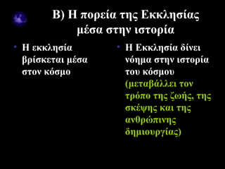 Β) Η πορεία της Εκκλησίας
               μέσα στην ιστορία
• Η εκκλησία         • Η Εκκλησία δίνει
  βρίσκεται μέσα       νόημα στην ιστορία
  στον κόσμο           του κόσμου
                       (μεταβάλλει τον
                       τρόπο της ζωής, της
                       σκέψης και της
                       ανθρώπινης
                       δημιουργίας)

09/18/12                       7
 
